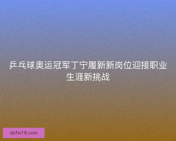 乒乓球奥运冠军丁宁履新新岗位迎接职业生涯新挑战 乒乓球奥运冠军丁宁履新新岗位迎接职业生涯新挑战