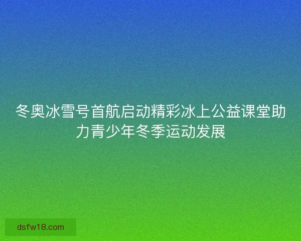 冬奥冰雪号首航启动精彩冰上公益课堂助力青少年冬季运动发展 冬奥冰雪号首航启动精彩冰上公益课堂助力青少年冬季运动发展