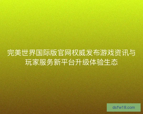 完美世界国际版官网权威发布游戏资讯与玩家服务新平台升级体验生态 完美世界国际版官网权威发布游戏资讯与玩家服务新平台升级体验生态