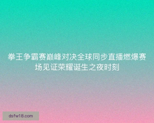 拳王争霸赛巅峰对决全球同步直播燃爆赛场见证荣耀诞生之夜时刻 拳王争霸赛巅峰对决全球同步直播燃爆赛场见证荣耀诞生之夜时刻