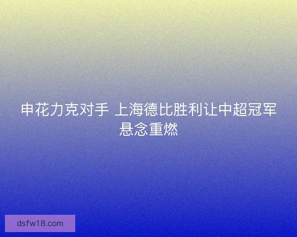 申花力克对手 上海德比胜利让中超冠军悬念重燃 申花力克对手 上海德比胜利让中超冠军悬念重燃