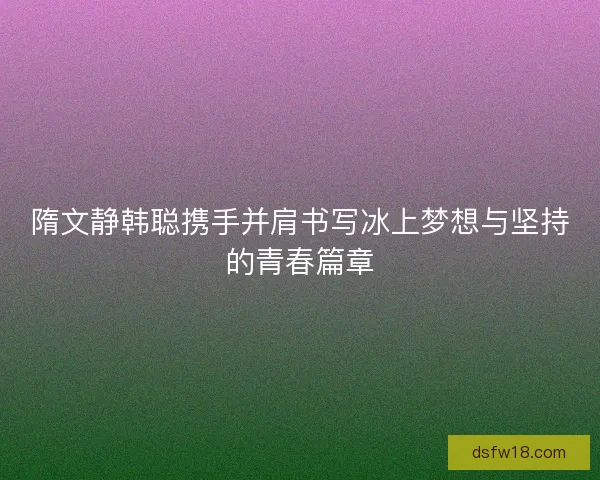 隋文静韩聪携手并肩书写冰上梦想与坚持的青春篇章 隋文静韩聪携手并肩书写冰上梦想与坚持的青春篇章
