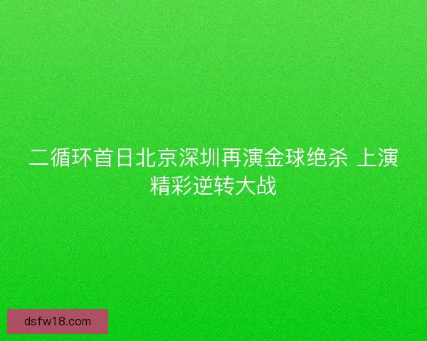 二循环首日北京深圳再演金球绝杀 上演精彩逆转大战 二循环首日北京深圳再演金球绝杀 上演精彩逆转大战