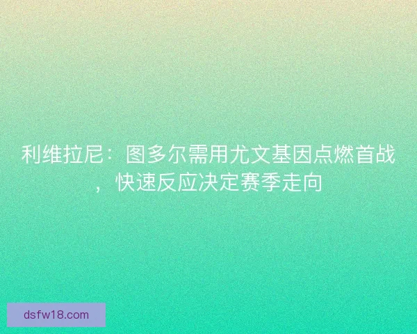 利维拉尼：图多尔需用尤文基因点燃首战，快速反应决定赛季走向
