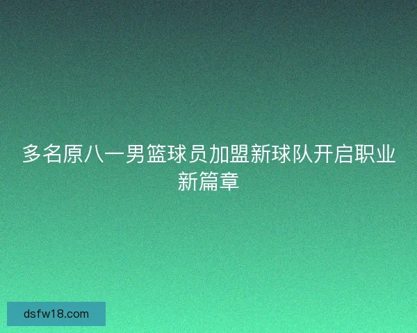 多名原八一男篮球员加盟新球队开启职业新篇章 多名原八一男篮球员加盟新球队开启职业新篇章