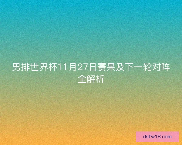 男排世界杯11月27日赛果及下一轮对阵全解析 男排世界杯11月27日赛果及下一轮对阵全解析