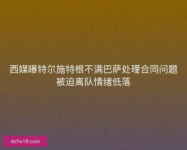 西媒曝特尔施特根不满巴萨处理合同问题被迫离队情绪低落