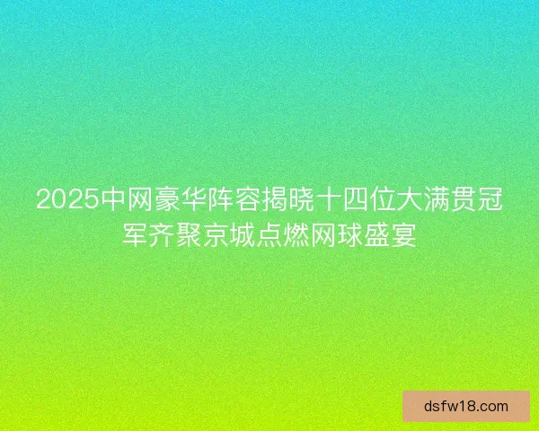 2025中网豪华阵容揭晓十四位大满贯冠军齐聚京城点燃网球盛宴