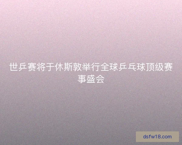 世乒赛将于休斯敦举行全球乒乓球顶级赛事盛会