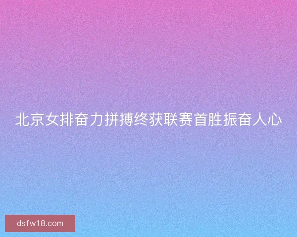 北京女排奋力拼搏终获联赛首胜振奋人心