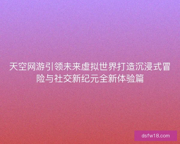 天空网游引领未来虚拟世界打造沉浸式冒险与社交新纪元全新体验篇