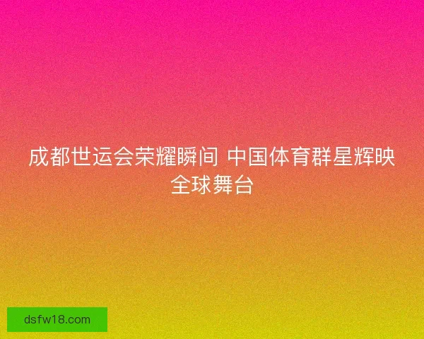 成都世运会荣耀瞬间 中国体育群星辉映全球舞台