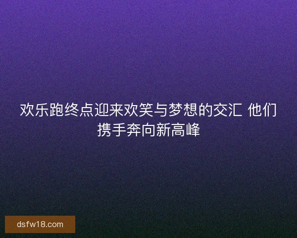 欢乐跑终点迎来欢笑与梦想的交汇 他们携手奔向新高峰