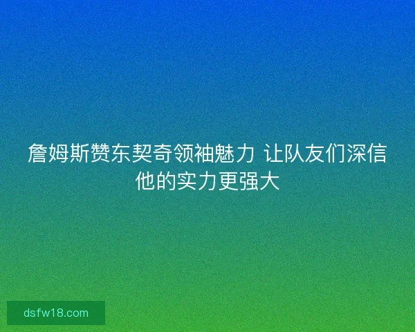 詹姆斯赞东契奇领袖魅力 让队友们深信他的实力更强大