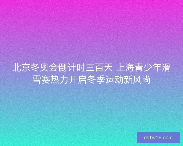 北京冬奥会倒计时三百天 上海青少年滑雪赛热力开启冬季运动新风尚 北京冬奥会倒计时三百天 上海青少年滑雪赛热力开启冬季运动新风尚