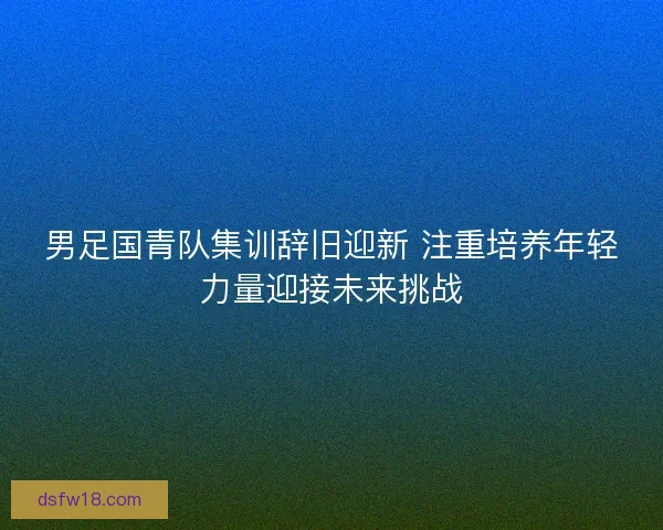 男足国青队集训辞旧迎新 注重培养年轻力量迎接未来挑战
