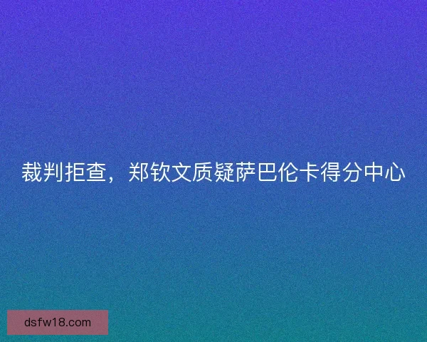 裁判拒查,郑钦文质疑萨巴伦卡得分中心 裁判拒查,郑钦文质疑萨巴伦卡得分中心