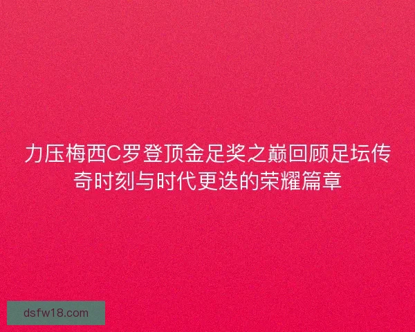 力压梅西C罗登顶金足奖之巅回顾足坛传奇时刻与时代更迭的荣耀篇章 力压梅西C罗登顶金足奖之巅回顾足坛传奇时刻与时代更迭的荣耀篇章
