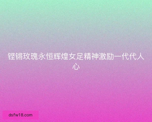 铿锵玫瑰永恒辉煌女足精神激励一代代人心 铿锵玫瑰永恒辉煌女足精神激励一代代人心
