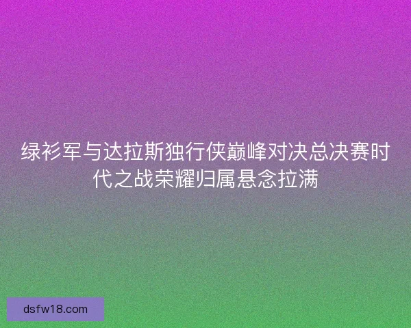 绿衫军与达拉斯独行侠巅峰对决总决赛时代之战荣耀归属悬念拉满 绿衫军与达拉斯独行侠巅峰对决总决赛时代之战荣耀归属悬念拉满